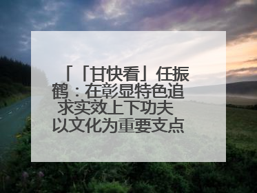 「甘快看」任振鹤：在彰显特色追求实效上下功夫 以文化为重要支点为高质量发展增添动能