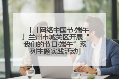 「网络中国节·端午」兰州市城关区开展“我们的节日·端午”系列主题实践活动