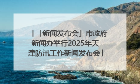 「新闻发布会」市政府新闻办举行2025年天津防汛工作新闻发布会