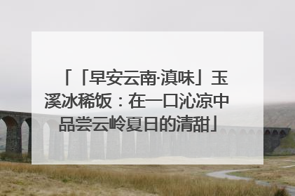 「早安云南·滇味」玉溪冰稀饭：在一口沁凉中品尝云岭夏日的清甜