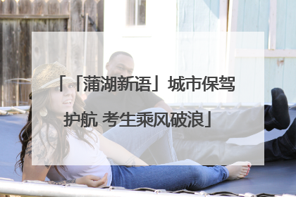 「蒲湖新语」城市保驾护航 考生乘风破浪
