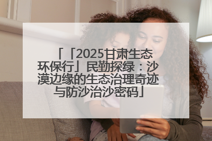 「2025甘肃生态环保行」民勤探绿：沙漠边缘的生态治理奇迹与防沙治沙密码
