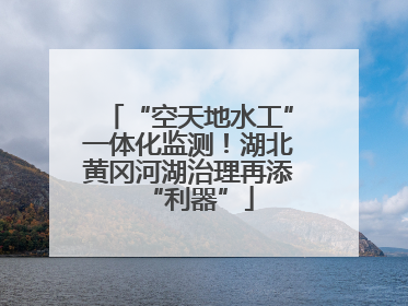 “空天地水工”一体化监测！湖北黄冈河湖治理再添“利器”