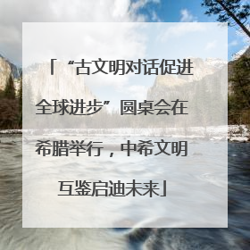 “古文明对话促进全球进步”圆桌会在希腊举行，中希文明互鉴启迪未来