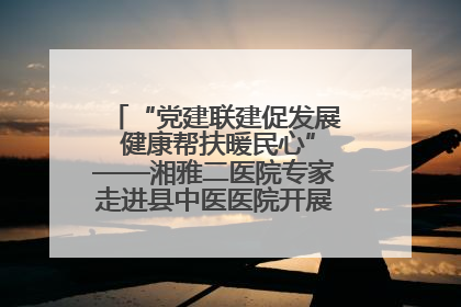 “党建联建促发展 健康帮扶暖民心”——湘雅二医院专家走进县中医医院开展健康帮扶活动