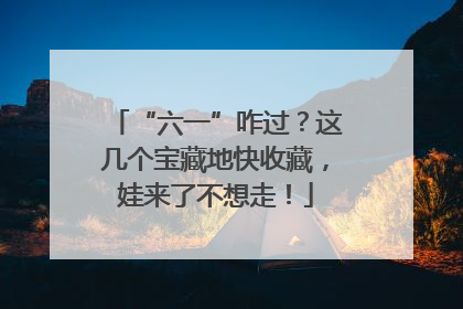 “六一”咋过？这几个宝藏地快收藏，娃来了不想走！