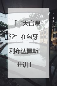“天宫课堂”在匈牙利布达佩斯开讲