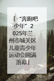 “奔跑吧·少年”2025年兰州市城关区儿童青少年运动会圆满落幕