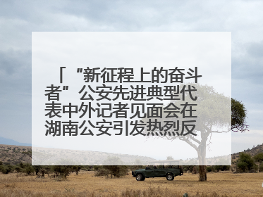 “新征程上的奋斗者”公安先进典型代表中外记者见面会在湖南公安引发热烈反响(一)