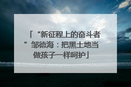 “新征程上的奋斗者”邹德海：把黑土地当做孩子一样呵护