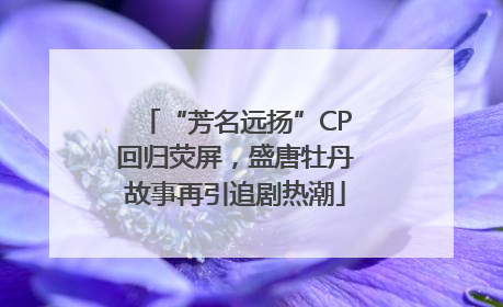 “芳名远扬”CP回归荧屏，盛唐牡丹故事再引追剧热潮