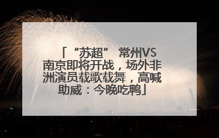 “苏超” 常州VS南京即将开战，场外非洲演员载歌载舞，高喊助威：今晚吃鸭