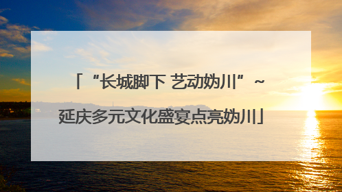 “长城脚下 艺动妫川”~延庆多元文化盛宴点亮妫川