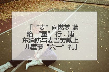 “麦”向燃梦 蓝焰 “童” 行：浦东消防与麦当劳献上儿童节“六一”礼