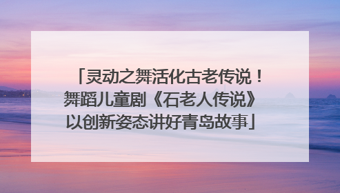 灵动之舞活化古老传说！舞蹈儿童剧《石老人传说》以创新姿态讲好青岛故事