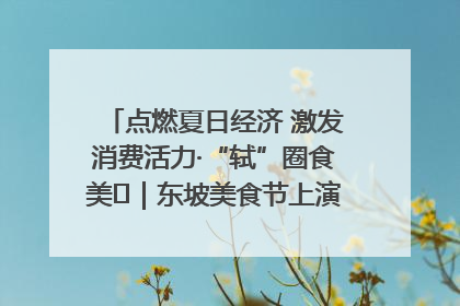 点燃夏日经济 激发消费活力·“轼”圈食美⑪｜东坡美食节上演“文化满汉全席”