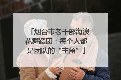 烟台市老干部海浪花舞蹈团：每个人都是团队的“主角”