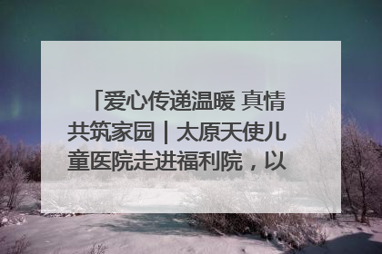 爱心传递温暖 真情共筑家园｜太原天使儿童医院走进福利院，以爱守护童真笑颜！