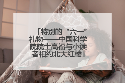 特别的“六一”礼物——中国科学院院士高福与小读者相约北大红楼