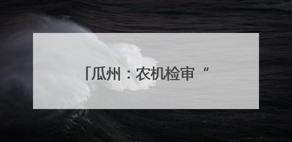 瓜州：农机检审“把脉问诊” 农业生产“加足马力”