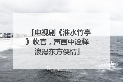 电视剧《淮水竹亭》收官，声画中诠释浪漫东方侠情