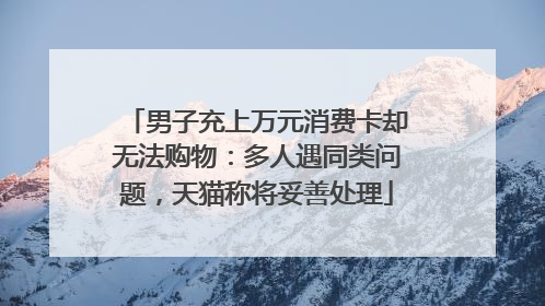 男子充上万元消费卡却无法购物：多人遇同类问题，天猫称将妥善处理