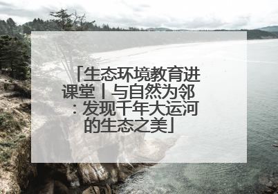 生态环境教育进课堂丨与自然为邻：发现千年大运河的生态之美
