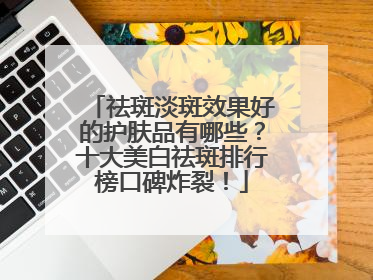 祛斑淡斑效果好的护肤品有哪些？十大美白祛斑排行榜口碑炸裂！