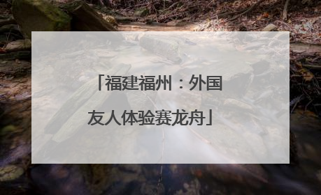 福建福州：外国友人体验赛龙舟