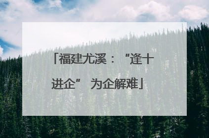 福建尤溪：“逢十进企” 为企解难