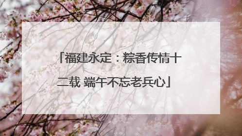 福建永定：粽香传情十二载 端午不忘老兵心