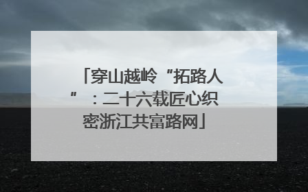 穿山越岭“拓路人”：二十六载匠心织密浙江共富路网