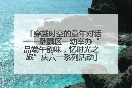 穿越时空的童年对话——麒麟区一幼举办“品端午韵味，忆时光之旅”庆六一系列活动