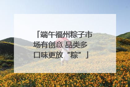 端午福州粽子市场有创意 品类多口味更放“粽”