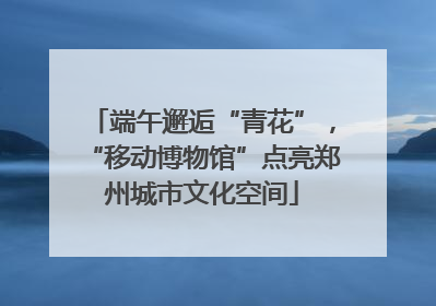端午邂逅“青花”，“移动博物馆”点亮郑州城市文化空间