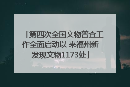 第四次全国文物普查工作全面启动以 来福州新发现文物1173处