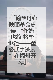 翰墨丹心映照革命史诗 “作始也简 将毕也钜——董必武手迹展”在福州开幕