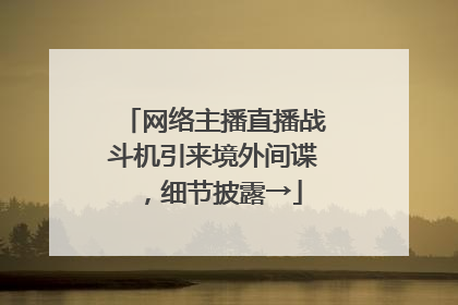 网络主播直播战斗机引来境外间谍，细节披露→