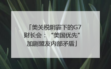 美关税阴霾下的G7财长会：“美国优先”加剧盟友内部矛盾