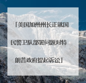 美国加州州长正就国民警卫队部署问题对特朗普政府提起诉讼