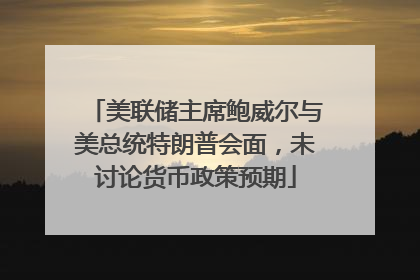 美联储主席鲍威尔与美总统特朗普会面，未讨论货币政策预期