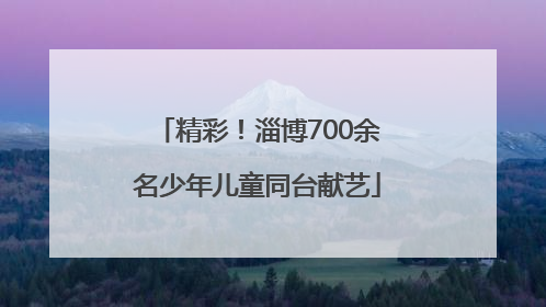 精彩！淄博700余名少年儿童同台献艺