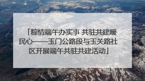 粽情端午办实事 共驻共建暖民心——玉门公路段与玉关路社区开展端午共驻共建活动