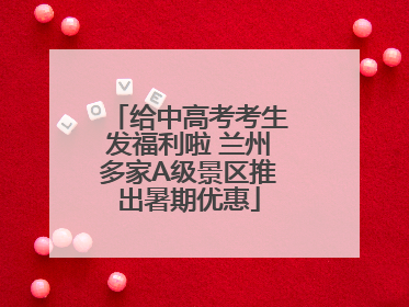 给中高考考生发福利啦 兰州多家A级景区推出暑期优惠