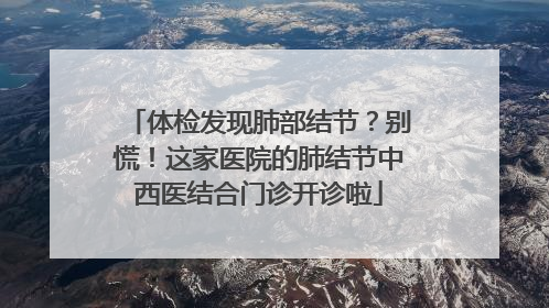 体检发现肺部结节？别慌！这家医院的肺结节中西医结合门诊开诊啦