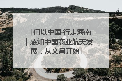何以中国·行走海南｜感知中国商业航天发展，从文昌开始