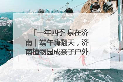 一年四季 泉在济南｜端午嗨翻天，济南植物园成亲子户外热门打卡地