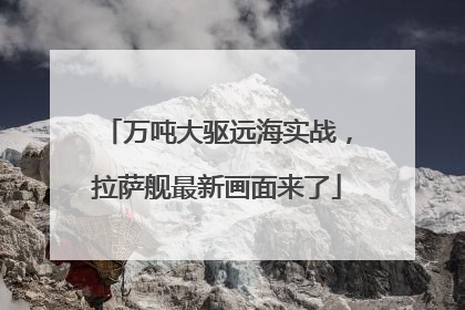 万吨大驱远海实战，拉萨舰最新画面来了
