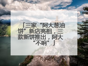 三家“阿大葱油饼”新店亮相，三款新饼推出，阿大“不响”