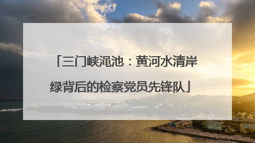 三门峡渑池：黄河水清岸绿背后的检察党员先锋队